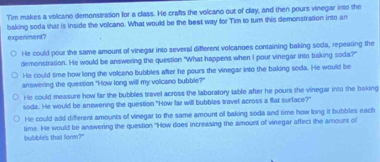 tim makes a volcano demonstration for a class. he crafts the volcano out of clay, and then pours vinegar into the baking soda that is inside the volcano. what would be the best way for tim to turn this demonstration into an experiment?\no he could pour the same amount of vinegar into several different volcanoes containing baking soda, repeating the demonstration. he would be answering the question \what happens when i pour vinegar into baking soda?\\no he could time how long the volcano bubbles after he pours the vinegar into the baking soda. he would be answering the question \how long will my volcano bubble?\\no he could measure how far the bubbles travel across the laboratory table after he pours the vinegar into the baking soda. he would be answering the question \how far will bubbles travel across a flat surface?\\no he could add different amounts of vinegar to the same amount of baking soda and time how long it bubbles each time. he would be answering the question \how does increasing the amount of vinegar affect the amount of bubbles that form?\