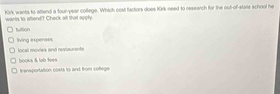 kirk wants to attend a four - year college. which cost factors does kirk need to research for the out - of - state school he wants to attend? check all that apply.\ntuition\nliving expenses\nlocal movies and restaurants\nbooks & lab fees\ntransportation costs to and from college