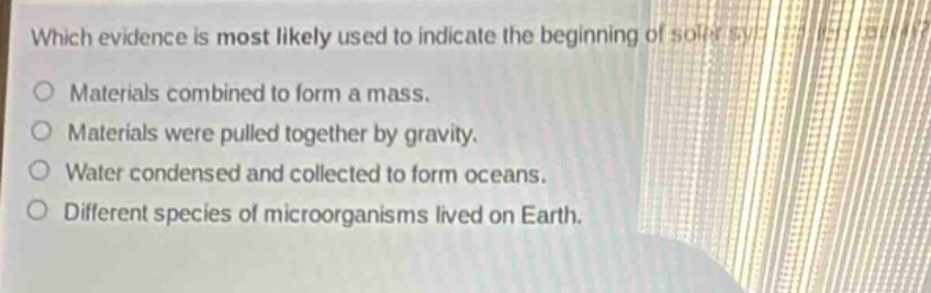 which evidence is most likely used to indicate the beginning of soil formation?\nmaterials combined to form a mass.\nmaterials were pulled together by gravity.\nwater condensed and collected to form oceans.\ndifferent species of microorganisms lived on earth.