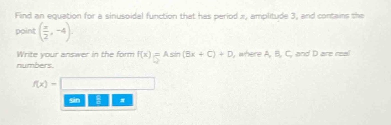 find an equation for a sinusoidal function that has period $pi$, amplitude 3, and contains the point $(\frac{pi}{2}, - 4)$. write your answer in the form $f(x)=asin(bx + c)+d$, where $a$, $b$, $c$, and $d$ are real numbers. $f(x)=$