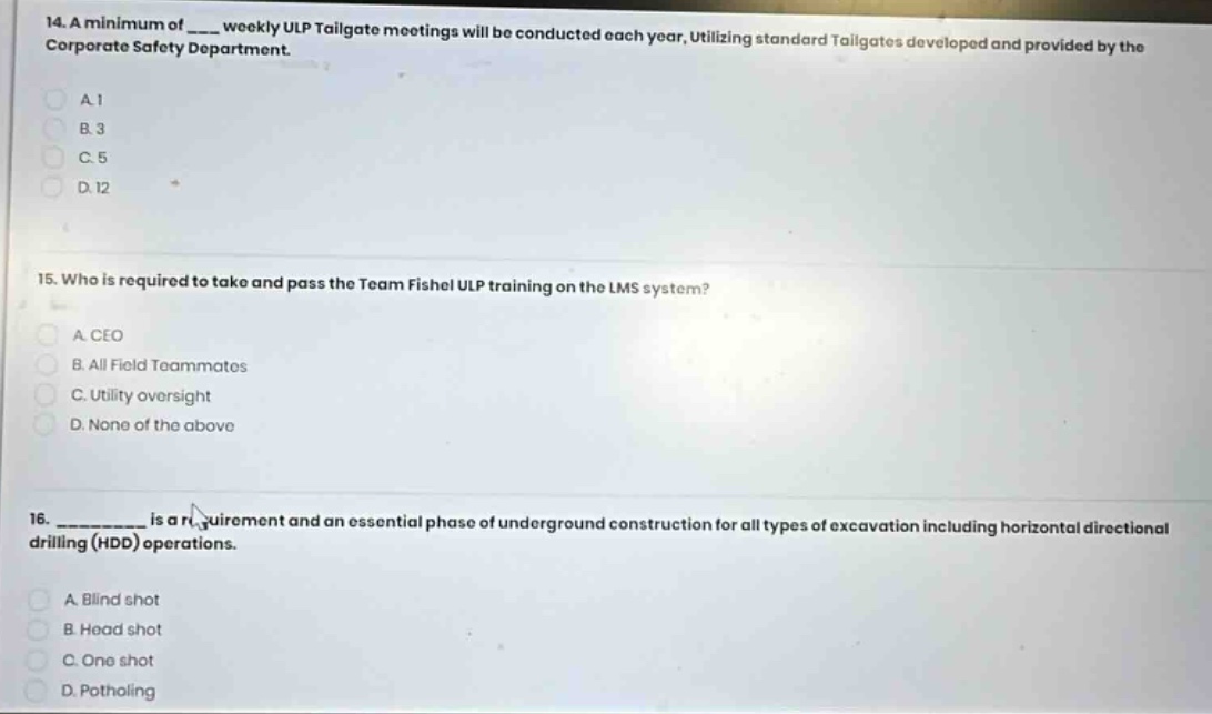 14. a minimum of ____ weekly ulp tailgate meetings will be conducted each year, utilizing standard tailgates developed and provided by the corporate safety department.\na. 1\nb. 3\nc. 5\nd. 12\n\n15. who is required to take and pass the team fishel ulp training on the lms system?\na. ceo\nb. all field teammates\nc. utility oversight\nd. none of the above\n\n16. __________ is a requirement and an essential phase of underground construction for all types of excavation including horizontal directional drilling (hdd) operations.\na. blind shot\nb. head shot\nc. one shot\nd. potholing