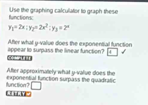 use the graphing calculator to graph these functions: $y_1 = 2x;y_2 = 2x^{2};y_3 = 2^{x}$ after what y - value does the exponential function appear to surpass the linear function? 4 complete after approximately what y - value does the exponential function surpass the quadratic function? retry