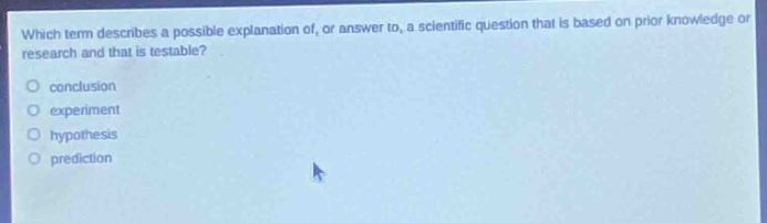 which term describes a possible explanation of, or answer to, a scientific question that is based on prior knowledge or research and that is testable?\nconclusion\nexperiment\nhypothesis\nprediction