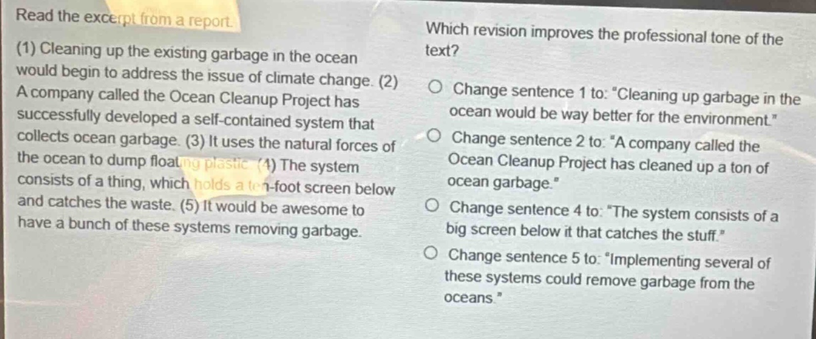 read the excerpt from a report. (1) cleaning up the existing garbage in the ocean would begin to address the issue of climate change. (2) a company called the ocean cleanup project has successfully developed a self - contained system that collects ocean garbage. (3) it uses the natural forces of the ocean to dump floating plastic. (4) the system consists of a thing, which holds a ten - foot screen below and catches the waste. (5) it would be awesome to have a bunch of these systems removing garbage. which revision improves the professional tone of the text? change sentence 1 to: “cleaning up garbage in the ocean would be way better for the environment.” change sentence 2 to: “a company called the ocean cleanup project has cleaned up a ton of ocean garbage.” change sentence 4 to: “the system consists of a big screen below it that catches the stuff.” change sentence 5 to: “implementing several of these systems could remove garbage from the oceans.”
