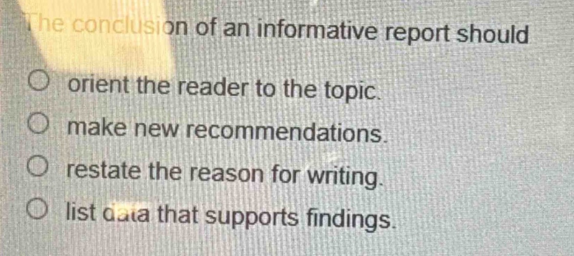 the conclusion of an informative report should\norient the reader to the topic.\nmake new recommendations.\nrestate the reason for writing.\nlist data that supports findings.