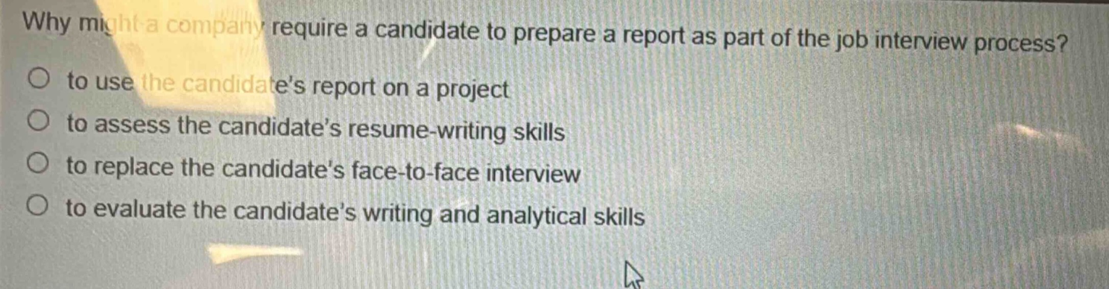 why might a company require a candidate to prepare a report as part of the job interview process?\no to use the candidates report on a project\no to assess the candidates resume - writing skills\no to replace the candidates face - to - face interview\no to evaluate the candidates writing and analytical skills