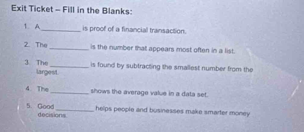 exit ticket - fill in the blanks:\n1. a______ is proof of a financial transaction.\n2. the______ is the number that appears most often in a list.\n3. the______ is found by subtracting the smallest number from the largest.\n4. the______ shows the average value in a data set.\n5. good______ helps people and businesses make smarter money decisions.