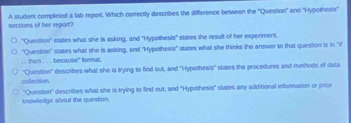 a student completed a lab report. which correctly describes the difference between the \question\ and \hypothesis\ sections of her report?\n\question\ states what she is asking, and \hypothesis\ states the result of her experiment.\n\question\ states what she is asking, and \hypothesis\ states what she thinks the answer to that question is in \if... then... because\ format.\n\question\ describes what she is trying to find out, and \hypothesis\ states the procedures and methods of data collection.\n\question\ describes what she is trying to find out, and \hypothesis\ states any additional information or prior knowledge about the question.