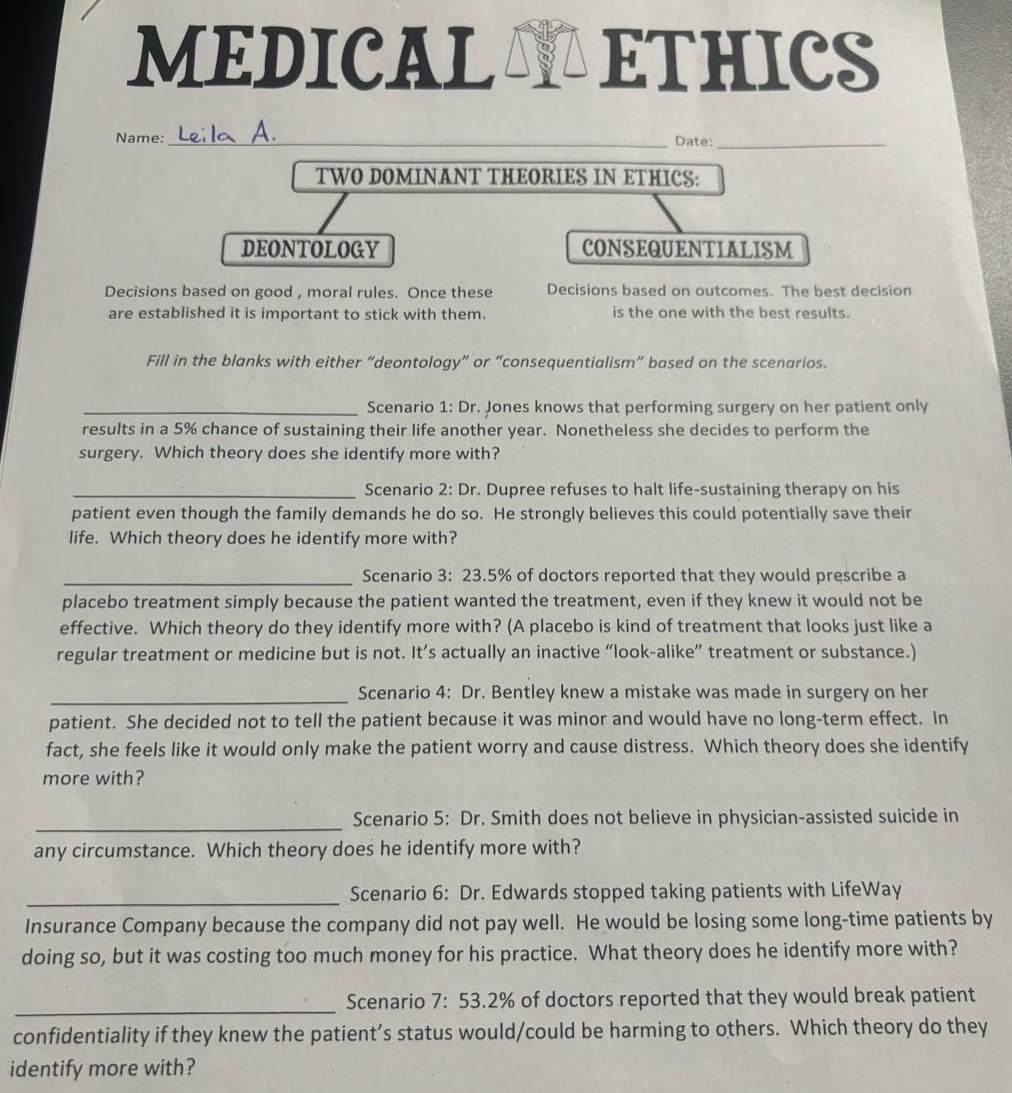 medical ethics\nname: leila a.\ndate:\ntwo dominant theories in ethics:\ndeontology\ndecisions based on good, moral rules. once these are established it is important to stick with them.\nconsequentialism\ndecisions based on outcomes. the best decision is the one with the best results.\nfill in the blanks with either “deontology” or “consequentialism” based on the scenarios.\nscenario 1: dr. jones knows that performing surgery on her patient only results in a 5% chance of sustaining their life another year. nonetheless she decides to perform the surgery. which theory does she identify more with?\nscenario 2: dr. dupree refuses to halt life - sustaining therapy on his patient even though the family demands he do so. he strongly believes this could potentially save their life. which theory does he identify more with?\nscenario 3: 23.5% of doctors reported that they would prescribe a placebo treatment simply because the patient wanted the treatment, even if they knew it would not be effective. which theory do they identify more with? (a placebo is kind of treatment that looks just like a regular treatment or medicine but is not. it’s actually an inactive “look - alike” treatment or substance.)\nscenario 4: dr. bentley knew a mistake was made in surgery on her patient. she decided not to tell the patient because it was minor and would have no long - term effect. in fact, she feels like it would only make the patient worry and cause distress. which theory does she identify more with?\nscenario 5: dr. smith does not believe in physician - assisted suicide in any circumstance. which theory does he identify more with?\nscenario 6: dr. edwards stopped taking patients with lifeway insurance company because the company did not pay well. he would be losing some long - time patients by doing so, but it was costing too much money for his practice. what theory does he identify more with?\nscenario 7: 53.2% of doctors reported that they would break patient confidentiality if they knew the patient’s status would/could be harming to others. which theory do they identify more with?