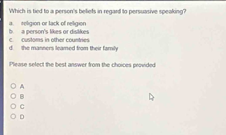 which is tied to a persons beliefs in regard to persuasive speaking?\na. religion or lack of religion\nb. a persons likes or dislikes\nc. customs in other countries\nd the manners learned from their family\nplease select the best answer from the choices provided\no a\no b\no c\no d
