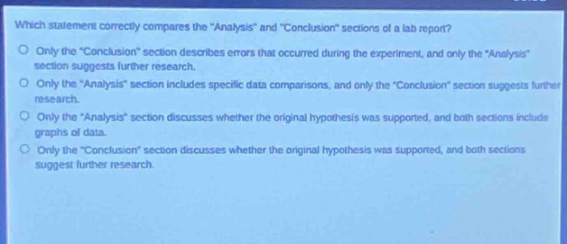 which statement correctly compares the \analysis\ and \conclusion\ sections of a lab report?\nonly the \conclusion\ section describes errors that occurred during the experiment, and only the \analysis\ section suggests further research.\nonly the \analysis\ section includes specific data comparisons, and only the \conclusion\ section suggests further research.\nonly the \analysis\ section discusses whether the original hypothesis was supported, and both sections include graphs of data.\nonly the \conclusion\ section discusses whether the original hypothesis was supported, and both sections suggest further research.