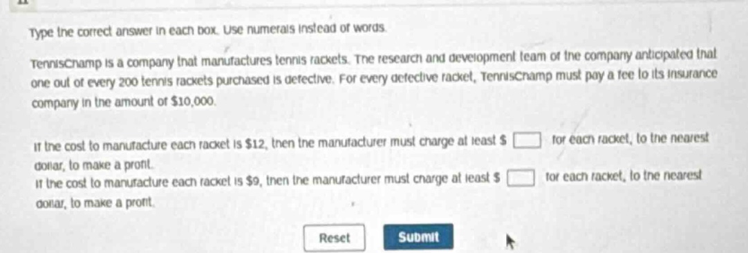 type the correct answer in each box. use numerals instead of words.\ntennischamp is a company that manufactures tennis rackets. the research and development team of the company anticipated that one out of every 200 tennis rackets purchased is defective. for every defective racket, tennischamp must pay a fee to its insurance company in the amount of $10,000.\nif the cost to manufacture each racket is $12, then the manufacturer must charge at least $ \nfor each racket, to the nearest dollar, to make a profit.\nif the cost to manufacture each racket is $9, then the manufacturer must charge at least $ \nfor each racket, to the nearest dollar, to make a profit.