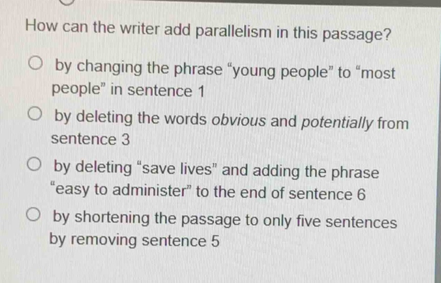 how can the writer add parallelism in this passage?\no by changing the phrase “young people” to “most people” in sentence 1\no by deleting the words obvious and potentially from sentence 3\no by deleting “save lives” and adding the phrase “easy to administer” to the end of sentence 6\no by shortening the passage to only five sentences by removing sentence 5