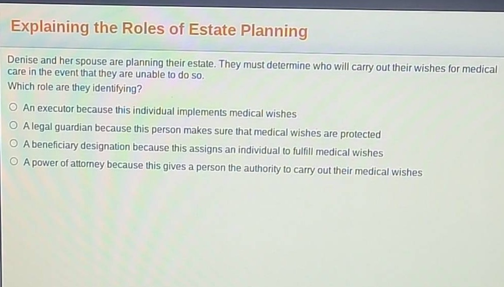 explaining the roles of estate planning\ndenise and her spouse are planning their estate. they must determine who will carry out their wishes for medical care in the event that they are unable to do so.\nwhich role are they identifying?\n○ an executor because this individual implements medical wishes\n○ a legal guardian because this person makes sure that medical wishes are protected\n○ a beneficiary designation because this assigns an individual to fulfill medical wishes\n○ a power of attorney because this gives a person the authority to carry out their medical wishes