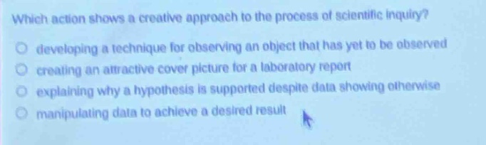 which action shows a creative approach to the process of scientific inquiry?\ndeveloping a technique for observing an object that has yet to be observed\ncreating an attractive cover picture for a laboratory report\nexplaining why a hypothesis is supported despite data showing otherwise\nmanipulating data to achieve a desired result