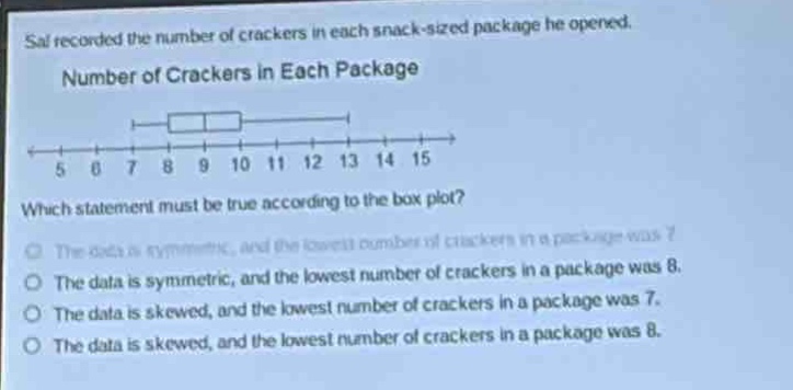 sal recorded the number of crackers in each snack - sized package he opened. number of crackers in each package which statement must be true according to the box - plot? the data is symmetric, and the lowest number of crackers in a package was 7. the data is symmetric, and the lowest number of crackers in a package was 8. the data is skewed, and the lowest number of crackers in a package was 7. the data is skewed, and the lowest number of crackers in a package was 8.