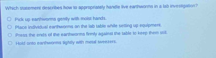 which statement describes how to appropriately handle live earthworms in a lab investigation?\npick up earthworms gently with moist hands.\nplace individual earthworms on the lab table while setting up equipment.\npress the ends of the earthworms firmly against the table to keep them still.\nhold onto earthworms tightly with metal tweezers.
