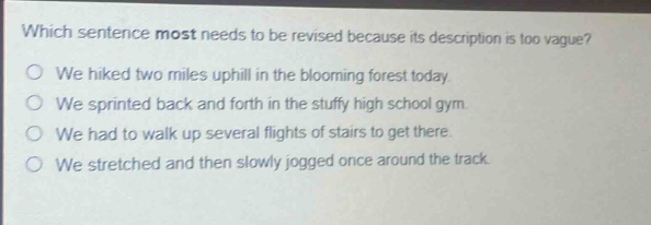 which sentence most needs to be revised because its description is too vague?\no we hiked two miles uphill in the blooming forest today.\no we sprinted back and forth in the stuffy high school gym.\no we had to walk up several flights of stairs to get there.\no we stretched and then slowly jogged once around the track