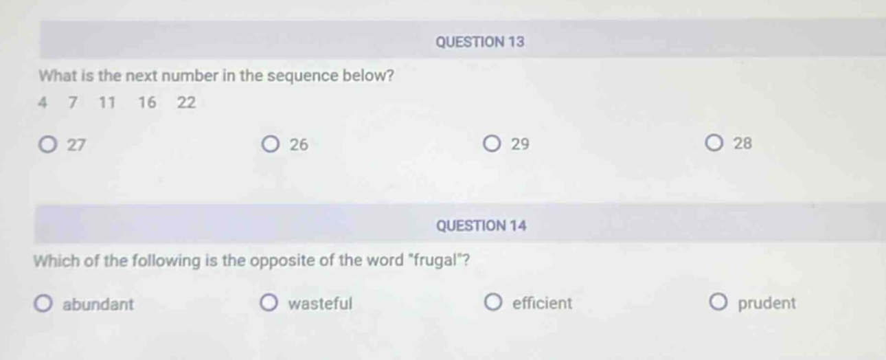 question 13\nwhat is the next number in the sequence below?\n4 7 11 16 22\n27 26 29 28\nquestion 14\nwhich of the following is the opposite of the word “frugal”?\nabundant wasteful efficient prudent