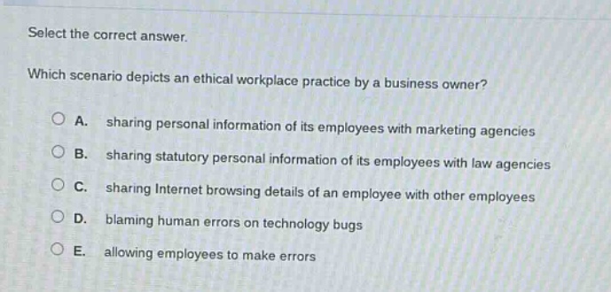 select the correct answer. which scenario depicts an ethical workplace practice by a business owner? a. sharing personal information of its employees with marketing agencies b. sharing statutory personal information of its employees with law agencies c. sharing internet browsing details of an employee with other employees d. blaming human errors on technology bugs e. allowing employees to make errors