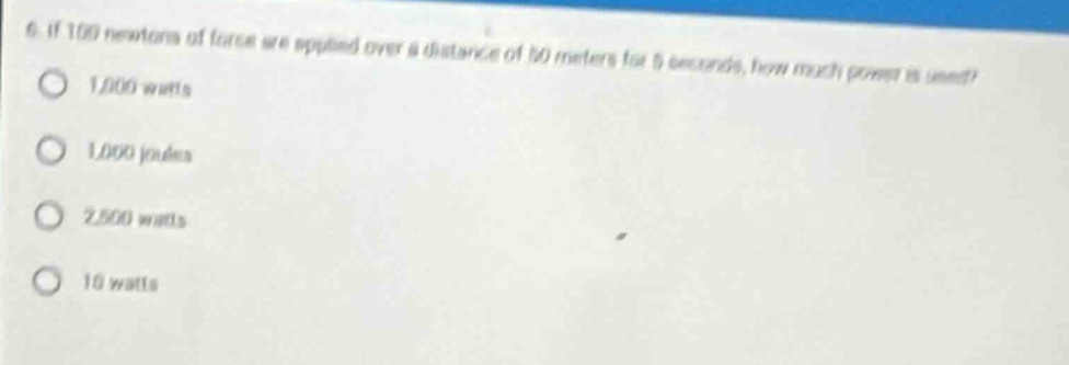 6. if 100 newtons of force are applied over a distance of 50 meters for 5 seconds, how much power is used?\n1,000 watts\n1,000 joules\n2,500 watts\n10 watts