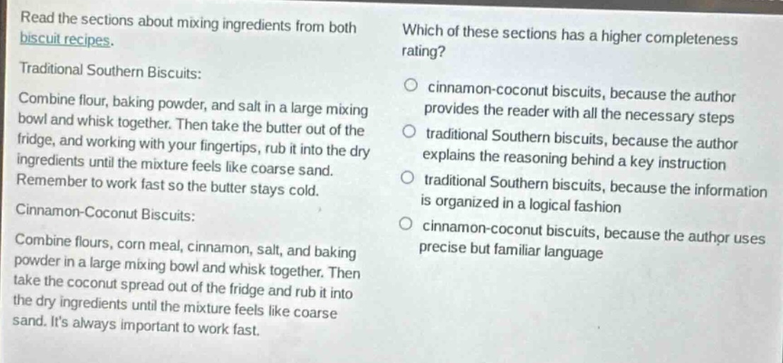 read the sections about mixing ingredients from both biscuit recipes. which of these sections has a higher completeness rating? traditional southern biscuits: combine flour, baking powder, and salt in a large mixing bowl and whisk together. then take the butter out of the fridge, and working with your fingertips, rub it into the dry ingredients until the mixture feels like coarse sand. remember to work fast so the butter stays cold. cinnamon - coconut biscuits: combine flours, corn meal, cinnamon, salt, and baking powder in a large mixing bowl and whisk together. then take the coconut spread out of the fridge and rub it into the dry ingredients until the mixture feels like coarse sand. its always important to work fast. cinnamon - coconut biscuits, because the author provides the reader with all the necessary steps traditional southern biscuits, because the author explains the reasoning behind a key instruction traditional southern biscuits, because the information is organized in a logical fashion cinnamon - coconut biscuits, because the author uses precise but familiar language