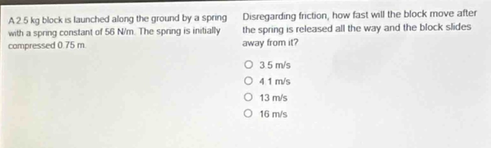 a 2.5 kg block is launched along the ground by a spring with a spring constant of 56 n/m. the spring is initially compressed 0.75 m. disregarding friction, how fast will the block move after the spring is released all the way and the block slides away from it?\n3.5 m/s\n4.1 m/s\n13 m/s\n16 m/s