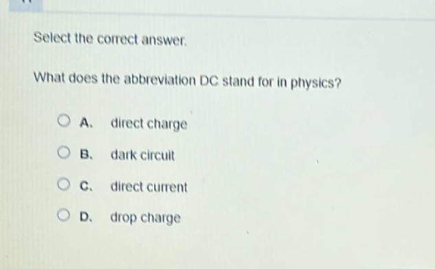 select the correct answer.\nwhat does the abbreviation dc stand for in physics?\na. direct charge\nb. dark circuit\nc. direct current\nd. drop charge