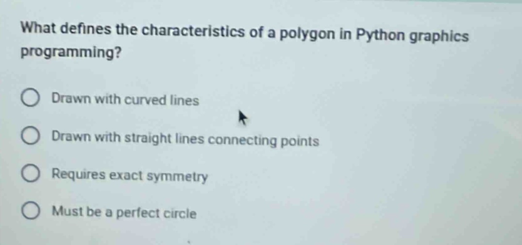 what defines the characteristics of a polygon in python graphics programming?\ndrawn with curved lines\ndrawn with straight lines connecting points\nrequires exact symmetry\nmust be a perfect circle