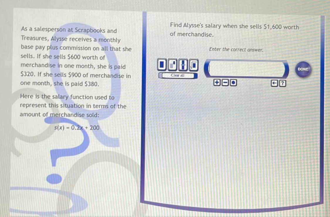 as a salesperson at scrapbooks and treasures, alysse receives a monthly base pay plus commission on all that she sells. if she sells $600 worth of merchandise in one month, she is paid $320. if she sells $900 of merchandise in one month, she is paid $380. here is the salary function used to represent this situation in terms of the amount of merchandise sold: s(x)=0.2x + 200 find alysses salary when she sells $1,600 worth of merchandise. enter the correct answer.