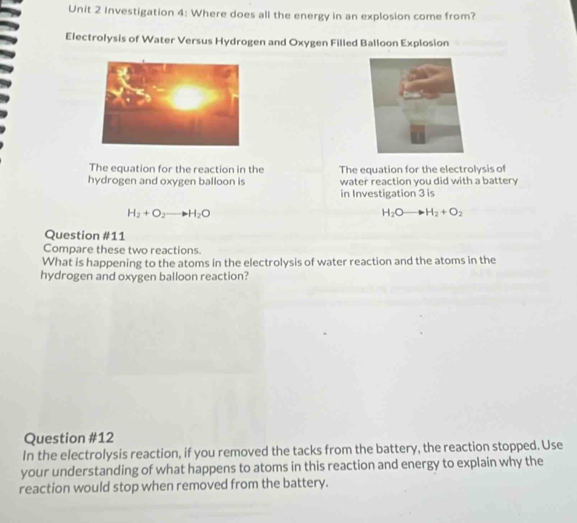unit 2 investigation 4: where does all the energy in an explosion come from?\nelectrolysis of water versus hydrogen and oxygen filled balloon explosion\nthe equation for the reaction in the hydrogen and oxygen balloon is\nh₂ + o₂→h₂o\nquestion #11\ncompare these two reactions.\nwhat is happening to the atoms in the electrolysis of water reaction and the atoms in the hydrogen and oxygen balloon reaction?\nquestion #12\nin the electrolysis reaction, if you removed the tacks from the battery, the reaction stopped. use your understanding of what happens to atoms in this reaction and energy to explain why the reaction would stop when removed from the battery.\nthe equation for the electrolysis of water reaction you did with a battery in investigation 3 is\nh₂o→h₂ + o₂