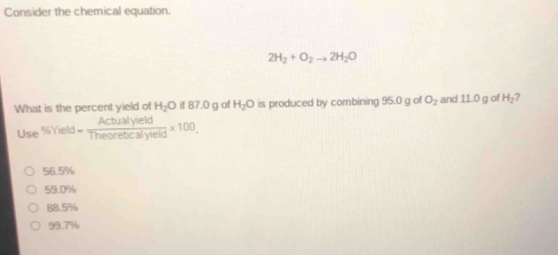 consider the chemical equation.\n2h₂ + o₂ → 2h₂o\nwhat is the percent yield of h₂o if 87.0 g of h₂o is produced by combining 95.0 g of o₂ and 11.0 g of h₂? use %yield = \\frac{actual yield}{theoretical yield}×100.\n56.5%\n59.0%\n88.5%\n99.7%