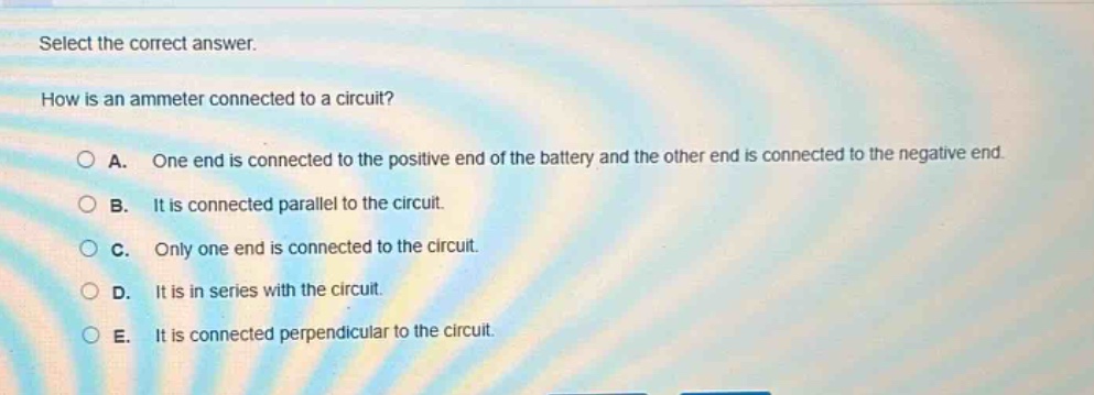 select the correct answer.\nhow is an ammeter connected to a circuit?\na. one end is connected to the positive end of the battery and the other end is connected to the negative end.\nb. it is connected parallel to the circuit.\nc. only one end is connected to the circuit.\nd. it is in series with the circuit.\ne. it is connected perpendicular to the circuit.