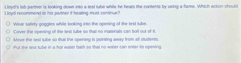 lloyds lab partner is looking down into a test tube while he heats the contents by using a flame. which action should lloyd recommend to his partner if heating must continue?\nwear safety goggles while looking into the opening of the test tube.\ncover the opening of the test tube so that no materials can boil out of it.\nmove the test tube so that the opening is pointing away from all students.\nput the test tube in a hot water bath so that no water can enter its opening.