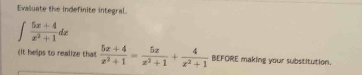 evaluate the indefinite integral.\n int \frac{5x + 4}{x^{2}+1}dx \n(it helps to realize that (\frac{5x + 4}{x^{2}+1}=\frac{5x}{x^{2}+1}+\frac{4}{x^{2}+1}) before making your substitution.)
