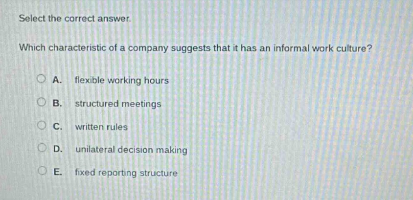 select the correct answer. which characteristic of a company suggests that it has an informal work culture? a. flexible working hours b. structured meetings c. written rules d. unilateral decision making e. fixed reporting structure