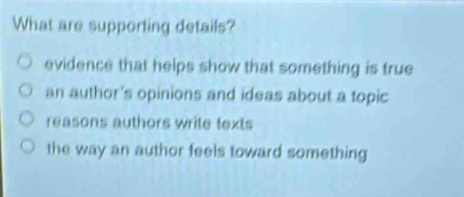 what are supporting details?\n○ evidence that helps show that something is true\n○ an authors opinions and ideas about a topic\n○ reasons authors write texts\n○ the way an author feels toward something