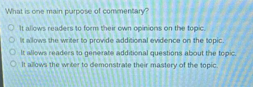 what is one main purpose of commentary?\nit allows readers to form their own opinions on the topic.\nit allows the writer to provide additional evidence on the topic.\nit allows readers to generate additional questions about the topic.\nit allows the writer to demonstrate their mastery of the topic.