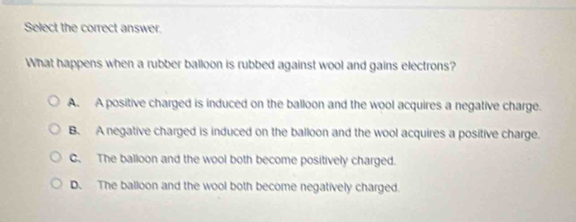 select the correct answer.\nwhat happens when a rubber balloon is rubbed against wool and gains electrons?\na. a positive charged is induced on the balloon and the wool acquires a negative charge.\nb. a negative charged is induced on the balloon and the wool acquires a positive charge.\nc. the balloon and the wool both become positively charged.\nd. the balloon and the wool both become negatively charged.
