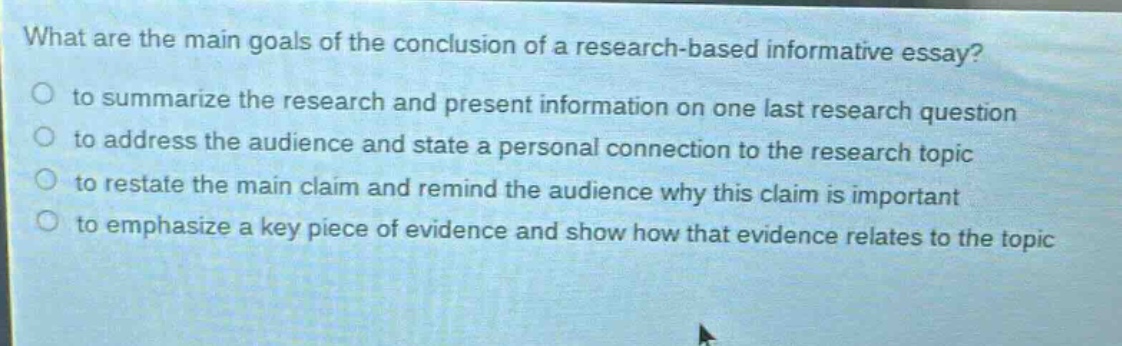 what are the main goals of the conclusion of a research - based informative essay?\no to summarize the research and present information on one last research question\no to address the audience and state a personal connection to the research topic\no to restate the main claim and remind the audience why this claim is important\no to emphasize a key piece of evidence and show how that evidence relates to the topic