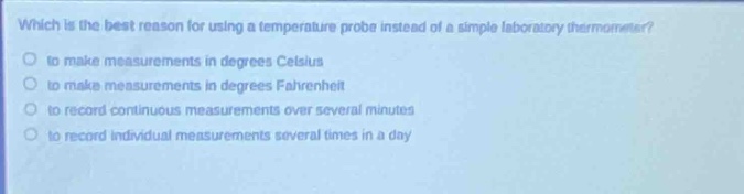 which is the best reason for using a temperature probe instead of a simple laboratory thermometer?\n- to make measurements in degrees celsius\n- to make measurements in degrees fahrenheit\n- to record continuous measurements over several minutes\n- to record individual measurements several times in a day