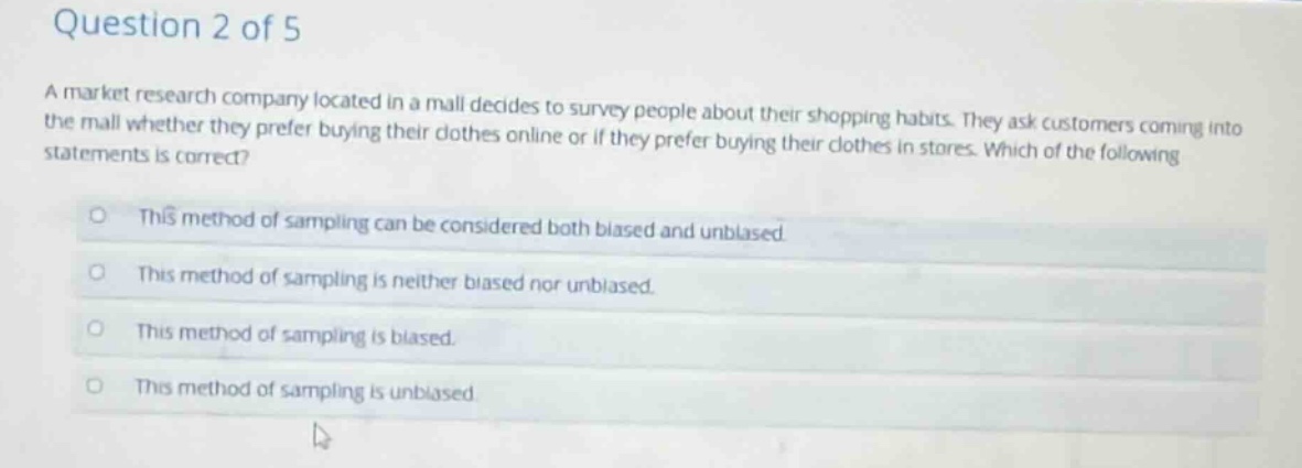 question 2 of 5\na market research company located in a mall decides to survey people about their shopping habits. they ask customers coming into the mall whether they prefer buying their clothes online or if they prefer buying their clothes in stores. which of the following statements is correct?\nthis method of sampling can be considered both biased and unbiased\nthis method of sampling is neither biased nor unbiased.\nthis method of sampling is biased.\nthis method of sampling is unbiased