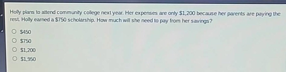 holly plans to attend community college next year. her expenses are only $1,200 because her parents are paying the rest. holly earned a $750 scholarship. how much will she need to pay from her savings?\n$450\n$750\n$1,200\n$1,950