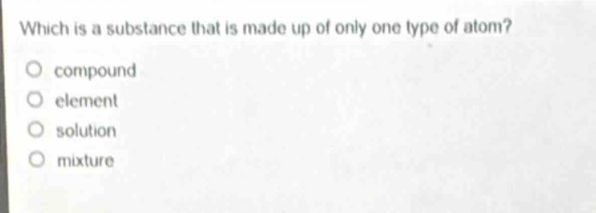 which is a substance that is made up of only one type of atom?\no compound\no element\no solution\no mixture