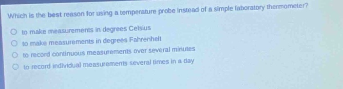 which is the best reason for using a temperature probe instead of a simple laboratory thermometer?\no to make measurements in degrees celsius\no to make measurements in degrees fahrenheit\no to record continuous measurements over several minutes\no to record individual measurements several times in a day