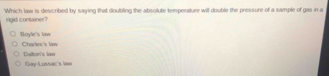 which law is described by saying that doubling the absolute temperature will double the pressure of a sample of gas in a rigid container?\no boyles law\no charless law\no daltons law\no gay - lussacs law
