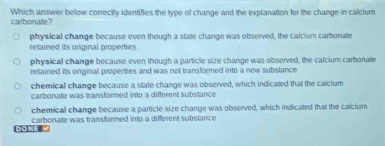 which answer below correctly identifies the type of change and the explanation for the change in calcium carbonate?\nphysical change because even though a state change was observed, the calcium carbonate retained its original properties\nphysical change because even though a particle size change was observed, the calcium carbonate retained its original properties and was not transformed into a new substance\nchemical change because a state change was observed, which indicated that the calcium carbonate was transformed into a different substance\nchemical change because a particle size change was observed, which indicated that the calcium carbonate was transformed into a different substance\ndone