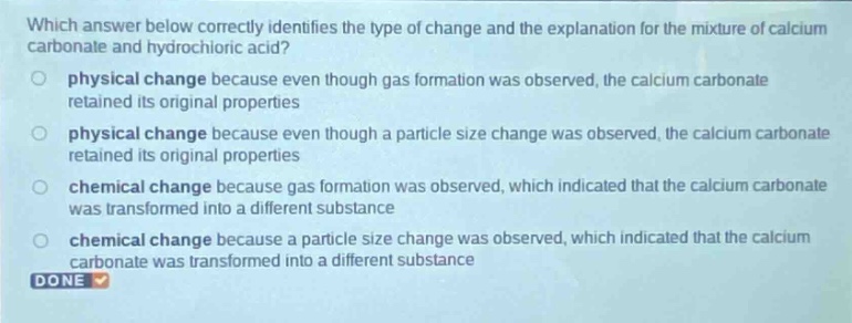 which answer below correctly identifies the type of change and the explanation for the mixture of calcium carbonate and hydrochloric acid?\nphysical change because even though gas formation was observed, the calcium carbonate retained its original properties\nphysical change because even though a particle size change was observed, the calcium carbonate retained its original properties\nchemical change because gas formation was observed, which indicated that the calcium carbonate was transformed into a different substance\nchemical change because a particle size change was observed, which indicated that the calcium carbonate was transformed into a different substance\ndone