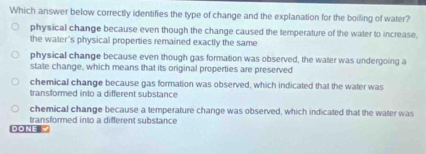 which answer below correctly identifies the type of change and the explanation for the boiling of water?\nphysical change because even though the change caused the temperature of the water to increase, the waters physical properties remained exactly the same\nphysical change because even though gas formation was observed, the water was undergoing a state change, which means that its original properties are preserved\nchemical change because gas formation was observed, which indicated that the water was transformed into a different substance\nchemical change because a temperature change was observed, which indicated that the water was transformed into a different substance\ndone
