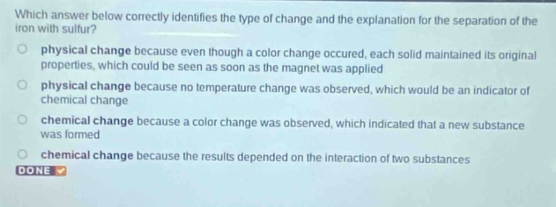 which answer below correctly identifies the type of change and the explanation for the separation of the iron with sulfur?\nphysical change because even though a color change occurred, each solid maintained its original properties, which could be seen as soon as the magnet was applied\nphysical change because no temperature change was observed, which would be an indicator of chemical change\nchemical change because a color change was observed, which indicated that a new substance was formed\nchemical change because the results depended on the interaction of two substances\ndone